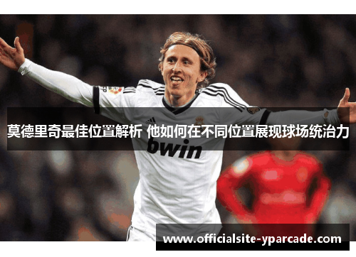 莫德里奇最佳位置解析 他如何在不同位置展现球场统治力 莫德里奇最佳位置解析 他如何在不同位置展现球场统治力