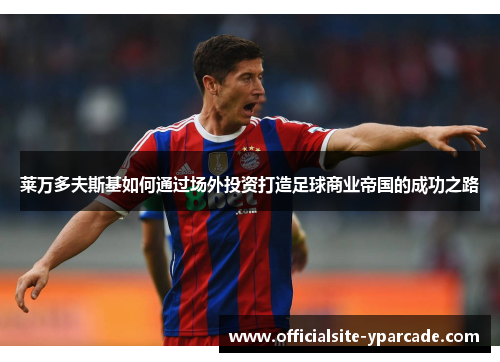 莱万多夫斯基如何通过场外投资打造足球商业帝国的成功之路