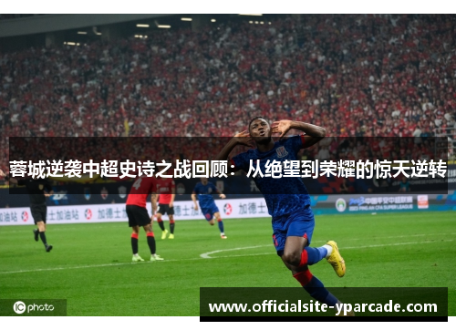 蓉城逆袭中超史诗之战回顾：从绝望到荣耀的惊天逆转