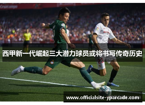 西甲新一代崛起三大潜力球员或将书写传奇历史