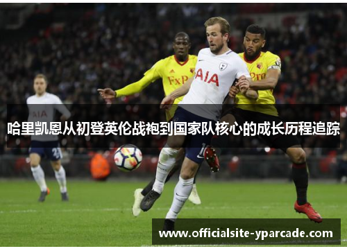 哈里凯恩从初登英伦战袍到国家队核心的成长历程追踪
