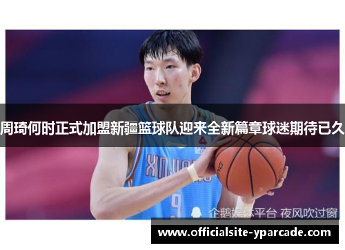 周琦何时正式加盟新疆篮球队迎来全新篇章球迷期待已久