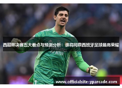 西超杯决赛五大看点与预测分析：谁将问鼎西班牙足球最高荣耀
