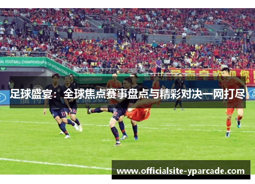 足球盛宴：全球焦点赛事盘点与精彩对决一网打尽