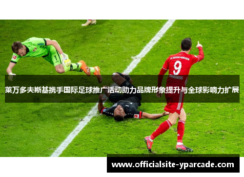 莱万多夫斯基携手国际足球推广活动助力品牌形象提升与全球影响力扩展 莱万多夫斯基携手国际足球推广活动助力品牌形象提升与全球影响力扩展