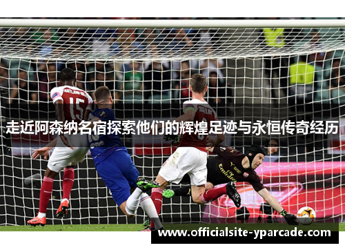 走近阿森纳名宿探索他们的辉煌足迹与永恒传奇经历 走近阿森纳名宿探索他们的辉煌足迹与永恒传奇经历