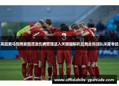 英超黑马搅局赛前速递伤病管理进入关键期解析战局走势球队深度考验 英超黑马搅局赛前速递伤病管理进入关键期解析战局走势球队深度考验