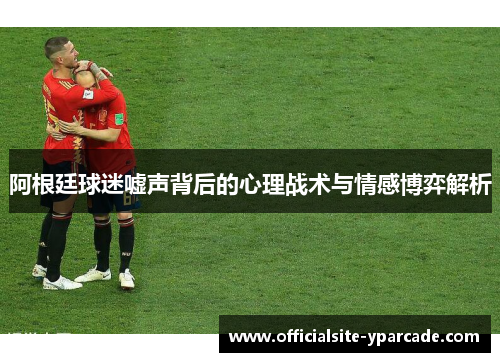 阿根廷球迷嘘声背后的心理战术与情感博弈解析