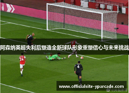 阿森纳英超失利后塑造全新球队形象重塑信心与未来挑战 阿森纳英超失利后塑造全新球队形象重塑信心与未来挑战