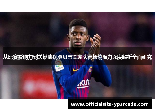从比赛影响力到关键表现登贝莱国家队赛场统治力深度解析全面研究 从比赛影响力到关键表现登贝莱国家队赛场统治力深度解析全面研究