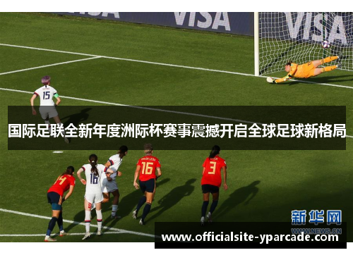 国际足联全新年度洲际杯赛事震撼开启全球足球新格局 国际足联全新年度洲际杯赛事震撼开启全球足球新格局