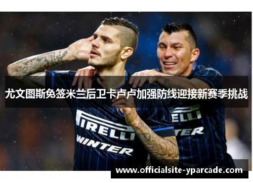 尤文图斯免签米兰后卫卡卢卢加强防线迎接新赛季挑战 尤文图斯免签米兰后卫卡卢卢加强防线迎接新赛季挑战