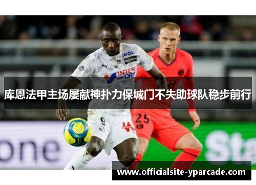 库恩法甲主场屡献神扑力保城门不失助球队稳步前行 库恩法甲主场屡献神扑力保城门不失助球队稳步前行