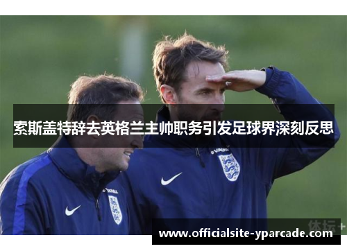 索斯盖特辞去英格兰主帅职务引发足球界深刻反思 索斯盖特辞去英格兰主帅职务引发足球界深刻反思