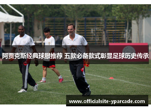 阿贾克斯经典球服推荐 五款必备款式彰显足球历史传承