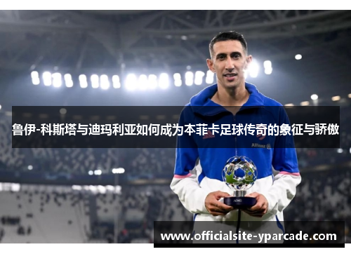 鲁伊-科斯塔与迪玛利亚如何成为本菲卡足球传奇的象征与骄傲