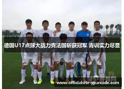 德国U17点球大战力克法国斩获冠军 青训实力尽显 德国U17点球大战力克法国斩获冠军 青训实力尽显