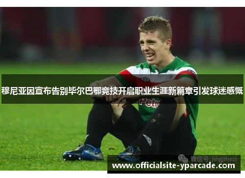 穆尼亚因宣布告别毕尔巴鄂竞技开启职业生涯新篇章引发球迷感慨 穆尼亚因宣布告别毕尔巴鄂竞技开启职业生涯新篇章引发球迷感慨