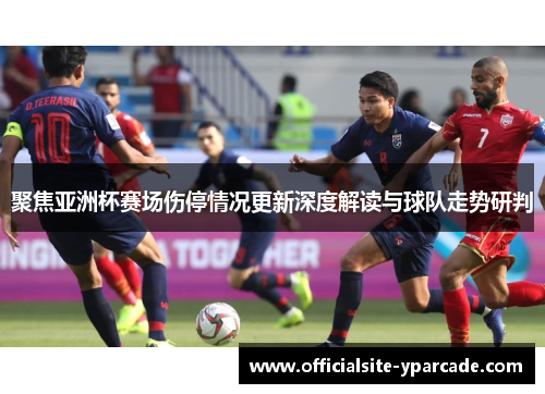 聚焦亚洲杯赛场伤停情况更新深度解读与球队走势研判